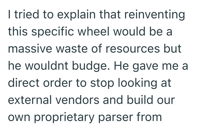 I tried to explain that reinventing this specific wheel would be a massive waste of resources but he wouldnt budge. He gave me a direct order to stop looking at external vendors and build our own proprietary parser from