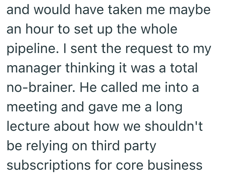 and would have taken me maybe an hour to set up the whole pipeline. I sent the request to my manager thinking it was a total no-brainer. He called me into a meeting and gave me a long. lecture about how we shouldn't be relying on third party subscriptions for core business