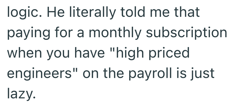 logic. He literally told me that paying for a monthly subscription when you have "high priced engineers" on the payroll is just lazy.