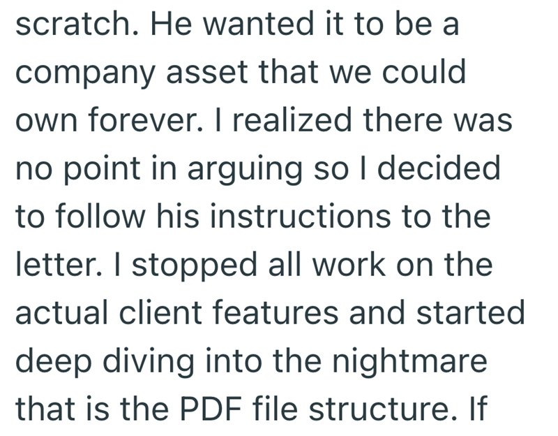 scratch. He wanted it to be a company asset that we could own forever. I realized there was no point in arguing so I decided to follow his instructions to the letter. I stopped all work on the actual client features and started deep diving into the nightmare that is the PDF file structure. If