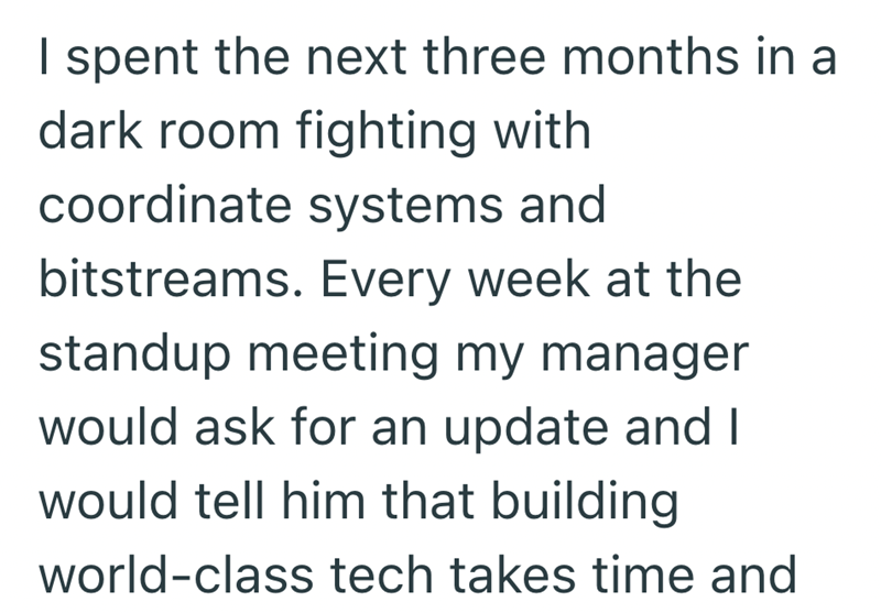 I spent the next three months in a dark room fighting with coordinate systems and bitstreams. Every week at the standup meeting my manager would ask for an update and I would tell him that building world-class tech takes time and