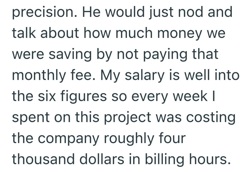 precision. He would just nod and talk about how much money we were saving by not paying that monthly fee. My salary is well into the six figures so every week I spent on this project was costing the company roughly four thousand dollars in billing hours.