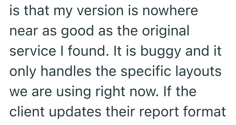 is that my version is nowhere near as good as the original service I found. It is buggy and it only handles the specific layouts we are using right now. If the client updates their report format