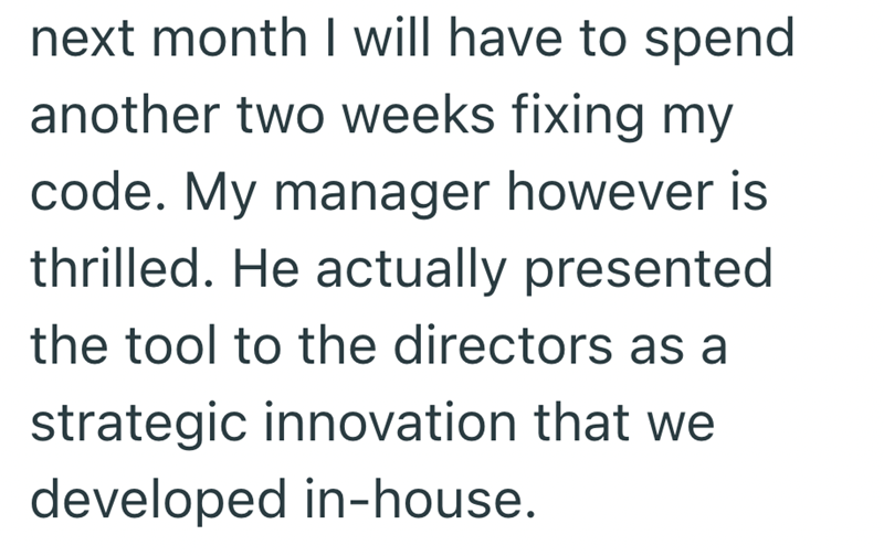 next month I will have to spend another two weeks fixing my code. My manager however is thrilled. He actually presented the tool to the directors as a strategic innovation that we developed in-house.