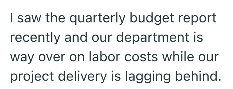 I saw the quarterly budget report recently and our department is way over on labor costs while our project delivery is lagging behind.