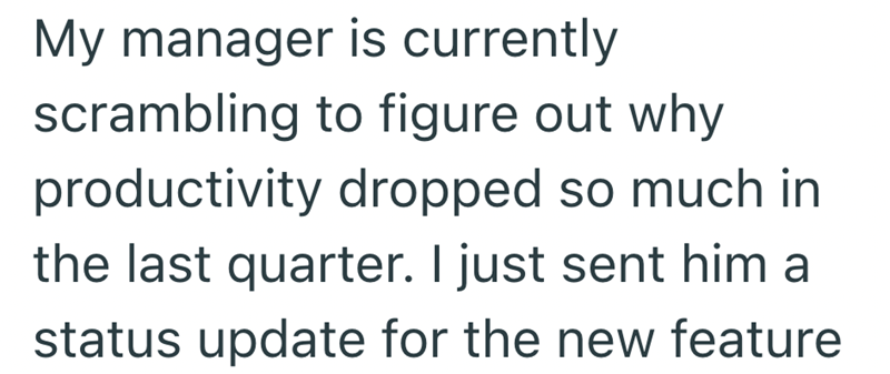 My manager is currently scrambling to figure out why productivity dropped so much in the last quarter. I just sent him a status update for the new feature