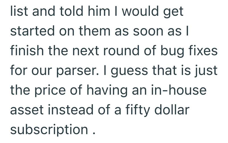 list and told him I would get started on them as soon as I finish the next round of bug fixes for our parser. I guess that is just the price of having an in-house asset instead of a fifty dollar subscription.