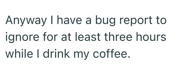 Anyway I have a bug report to ignore for at least three hours while I drink my coffee.