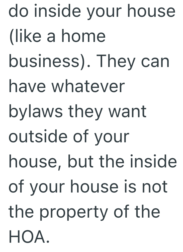 do inside your house (like a home business). They can have whatever bylaws they want outside of your house, but the inside of your house is not the property of the HOA.