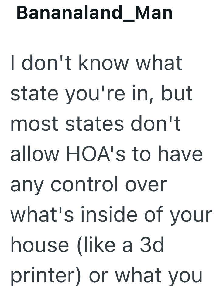 Bananaland_Man I don't know what state you're in, but most states don't allow HOA's to have any control over what's inside of your house (like a 3d printer) or what you