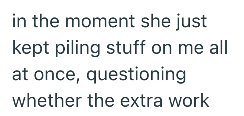 in the moment she just kept piling stuff on me all at once, questioning whether the extra work