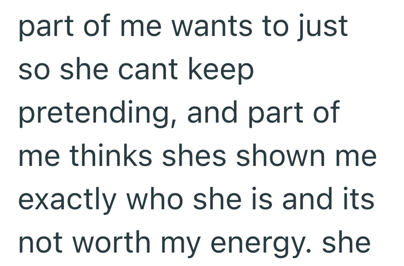 part of me wants to just so she cant keep pretending, and part of me thinks shes shown me exactly who she is and its not worth my energy. she