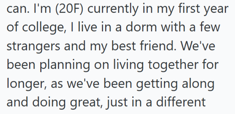 can. I'm (20F) currently in my first year of college, I live in a dorm with a few strangers and my best friend. We've been planning on living together for longer, as we've been getting along and doing great, just in a different