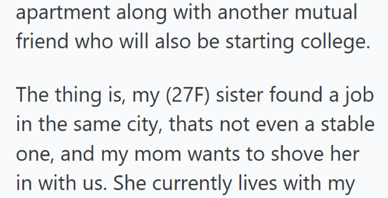 apartment along with another mutual friend who will also be starting college. The thing is, my (27F) sister found a job in the same city, thats not even a stable one, and my mom wants to shove her in with us. She currently lives with my
