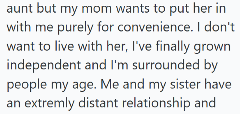 aunt but my mom wants to put her in with me purely for convenience. I don't want to live with her, I've finally grown independent and I'm surrounded by people my age. Me and my sister have an extremly distant relationship and