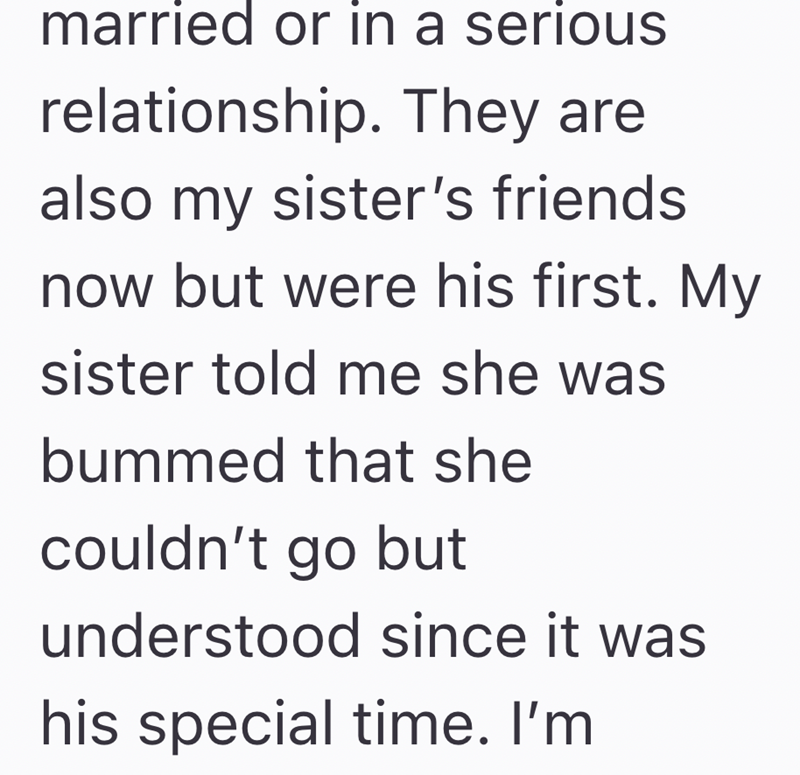 married or in a serious relationship. They are also my sister's friends now but were his first. My sister told me she was bummed that she couldn't go but understood since it was his special time. I'm