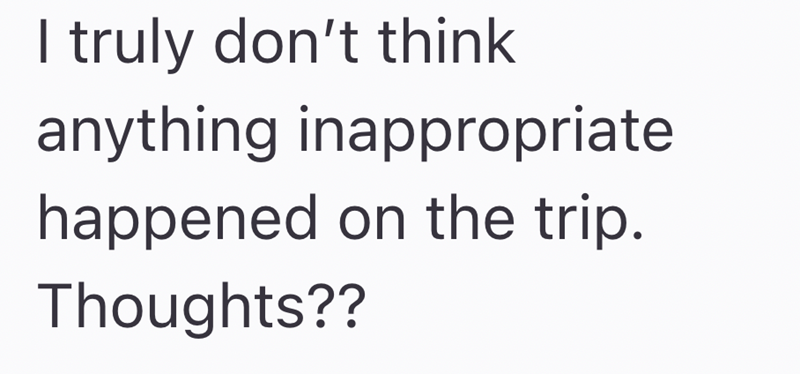 truly don't think anything inappropriate happened on the trip. Thoughts??