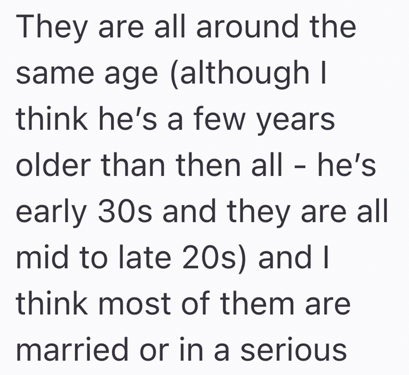 They are all around the same age (although I think he's a few years older than then all - he's early 30s and they are all mid to late 20s) and I think most of them are married or in a serious