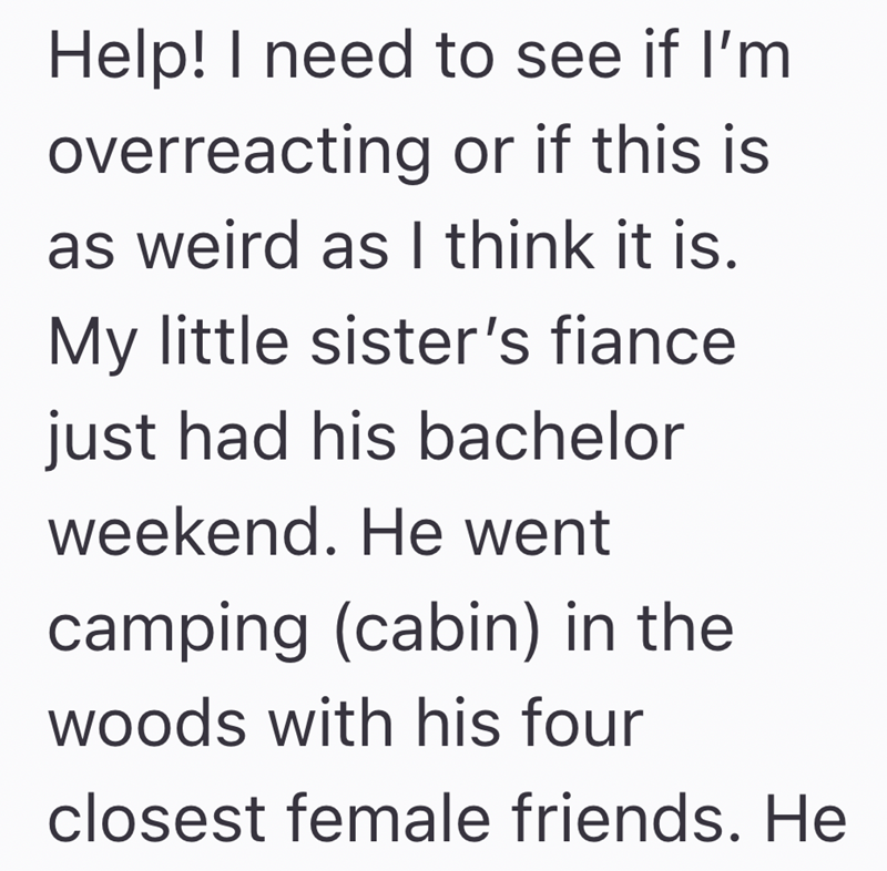 Help! I need to see if I'm overreacting or if this is as weird as I think it is. My little sister's fiance just had his bachelor weekend. He went camping (cabin) in the woods with his four closest female friends. He