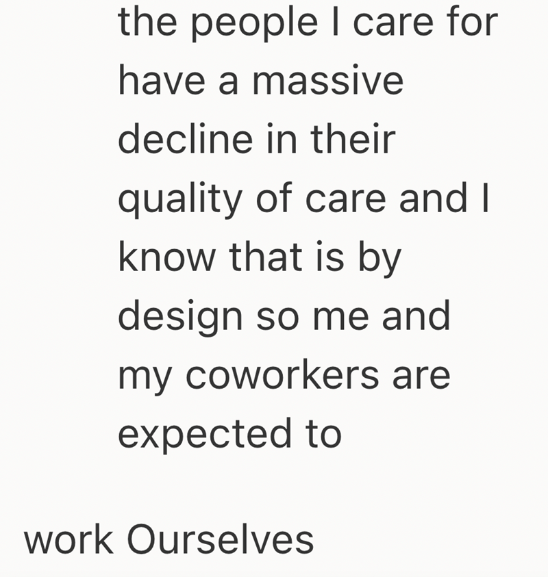 the people I care for have a massive decline in their quality of care and I know that is by design so me and my coworkers are expected to work Ourselves