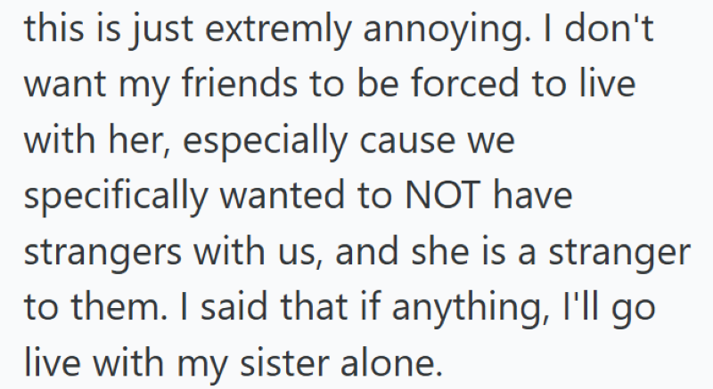 this is just extremly annoying. I don't want my friends to be forced to live with her, especially cause we specifically wanted to NOT have strangers with us, and she is a stranger to them. I said that if anything, I'll go live with my sister alone.