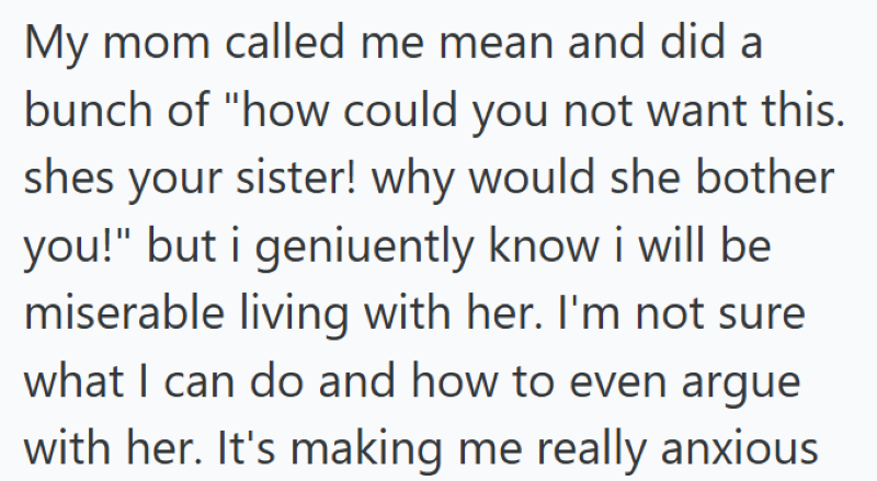My mom called me mean and did a bunch of "how could you not want this. shes your sister! why would she bother you!" but i geniuently know i will be miserable living with her. I'm not sure what I can do and how to even argue with her. It's making me really anxious