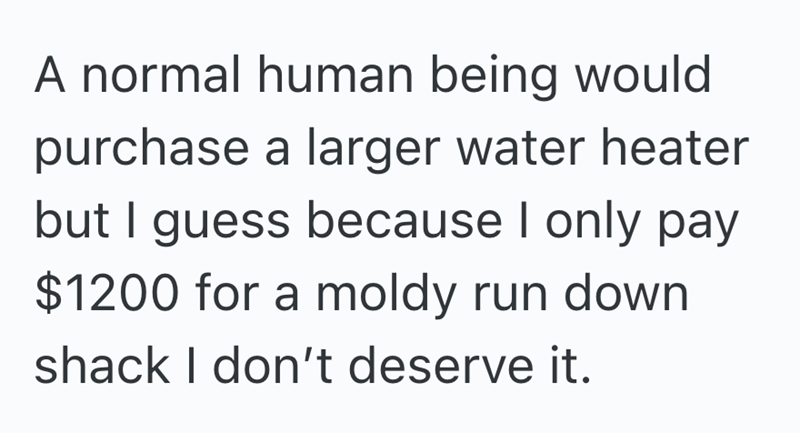 A normal human being would purchase a larger water heater but I guess because I only pay $1200 for a moldy run down. shack I don't deserve it.