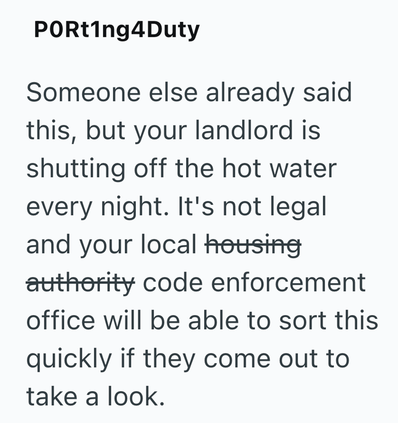 PORt1ng4Duty Someone else already said this, but your landlord is shutting off the hot water every night. It's not legal and your local housing authority code enforcement office will be able to sort this quickly if they come out to take a look.
