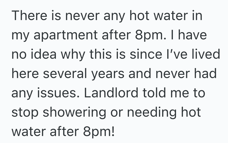 There is never any hot water in my apartment after 8pm. I have no idea why this is since I've lived here several years and never had any issues. Landlord told me to stop showering or needing hot water after 8pm!