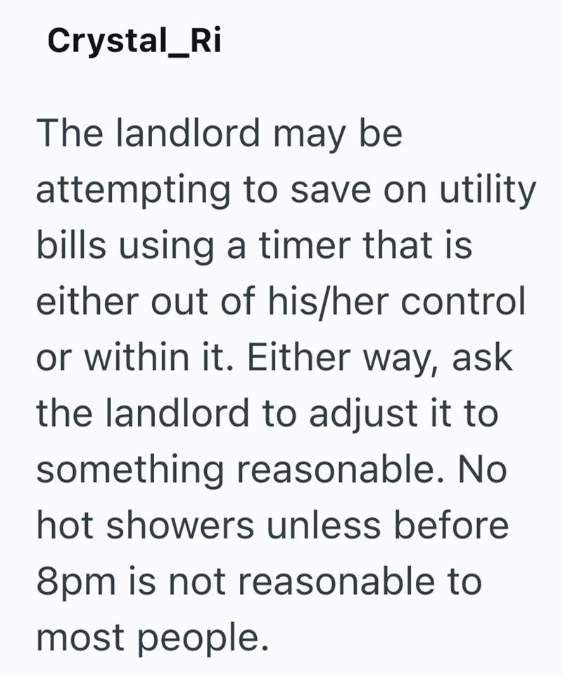 Crystal_Ri The landlord may be attempting to save on utility bills using a timer that is either out of his/her control or within it. Either way, ask the landlord to adjust it to something reasonable. No hot showers unless before 8pm is not reasonable to most people.