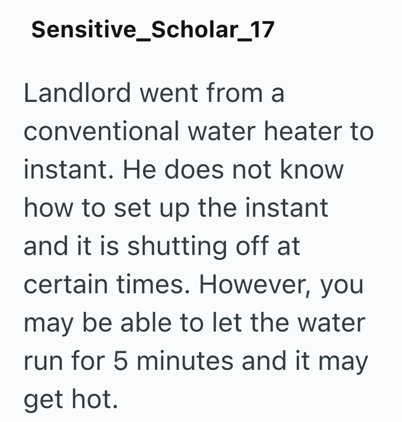 Sensitive_Scholar_17 Landlord went from a conventional water heater to instant. He does not know how to set up the instant and it is shutting off at certain times. However, you may be able to let the water run for 5 minutes and it may get hot.