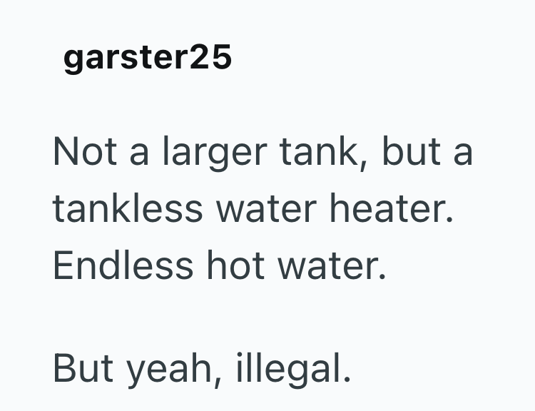 garster25 Not a larger tank, but a tankless water heater. Endless hot water. But yeah, illegal.