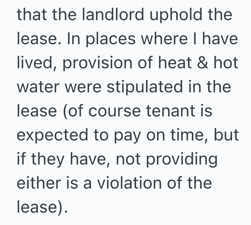 that the landlord uphold the lease. In places where I have lived, provision of heat & hot water were stipulated in the lease (of course tenant is expected to pay on time, but if they have, not providing either is a violation of the lease).