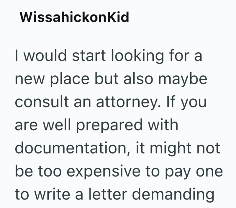 WissahickonKid I would start looking for a new place but also maybe consult an attorney. If you are well prepared with documentation, it might not be too expensive to pay one to write a letter demanding