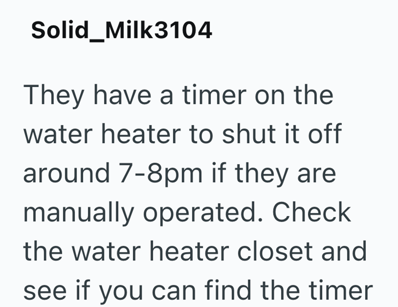 Solid_Milk3104 They have a timer on the water heater to shut it off around 7-8pm if they are manually operated. Check the water heater closet and see if you can find the timer