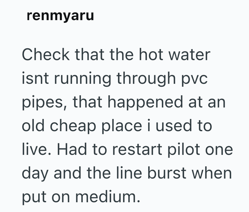 renmyaru Check that the hot water isnt running through pvc pipes, that happened at an old cheap place i used to live. Had to restart pilot one day and the line burst when put on medium.