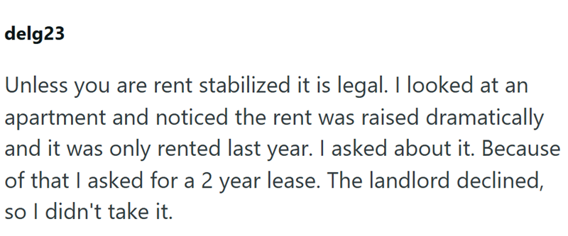 delg23 Unless you are rent stabilized it is legal. I looked at an apartment and noticed the rent was raised dramatically and it was only rented last year. I asked about it. Because of that I asked for a 2 year lease. The landlord declined, so I didn't take it.