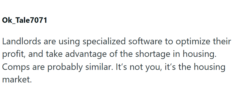 Ok_Tale7071 Landlords are using specialized software to optimize their profit, and take advantage of the shortage in housing. Comps are probably similar. It's not you, it's the housing market.