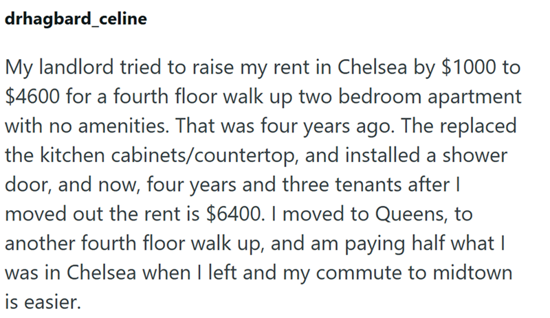 drhagbard_celine My landlord tried to raise my rent in Chelsea by $1000 to $4600 for a fourth floor walk up two bedroom apartment with no amenities. That was four years ago. The replaced the kitchen cabinets/countertop, and installed a shower door, and now, four years and three tenants after I moved out the rent is $6400. I moved to Queens, to another fourth floor walk up, and am paying half what I was in Chelsea when I left and my commute to midtown is easier.