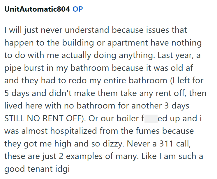 UnitAutomatic804 OP I will just never understand because issues that happen to the building or apartment have nothing to do with me actually doing anything. Last year, a pipe burst in my bathroom because it was old af and they had to redo my entire bathroom (I left for 5 days and didn't make them take any rent off, then lived here with no bathroom for another 3 days STILL NO RENT OFF). Or our boiler f ed up and i was almost hospitalized from the fumes because they got me high and so dizzy. Never