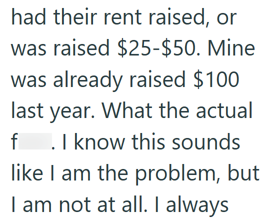 had their rent raised, or was raised $25-$50. Mine was already raised $100 last year. What the actual f . I know this sounds like I am the problem, but I am not at all. I always