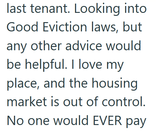 last tenant. Looking into Good Eviction laws, but any other advice would be helpful. I love my place, and the housing market is out of control. No one would EVER pay