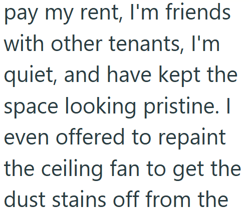 pay my rent, I'm friends with other tenants, I'm quiet, and have kept the space looking pristine. I even offered to repaint the ceiling fan to get the dust stains off from the
