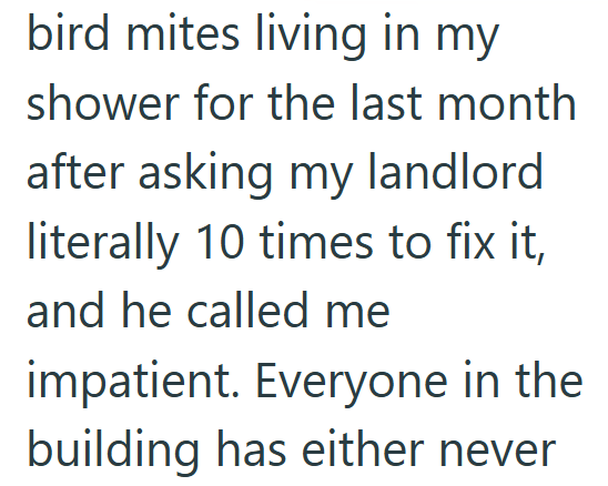 bird mites living in my shower for the last month after asking my landlord literally 10 times to fix it, and he called me impatient. Everyone in the building has either never