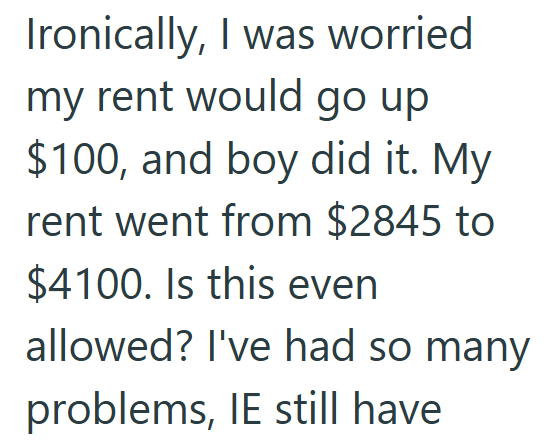 Ironically, I was worried my rent would go up $100, and boy did it. My rent went from $2845 to $4100. Is this even allowed? I've had so many problems, IE still have