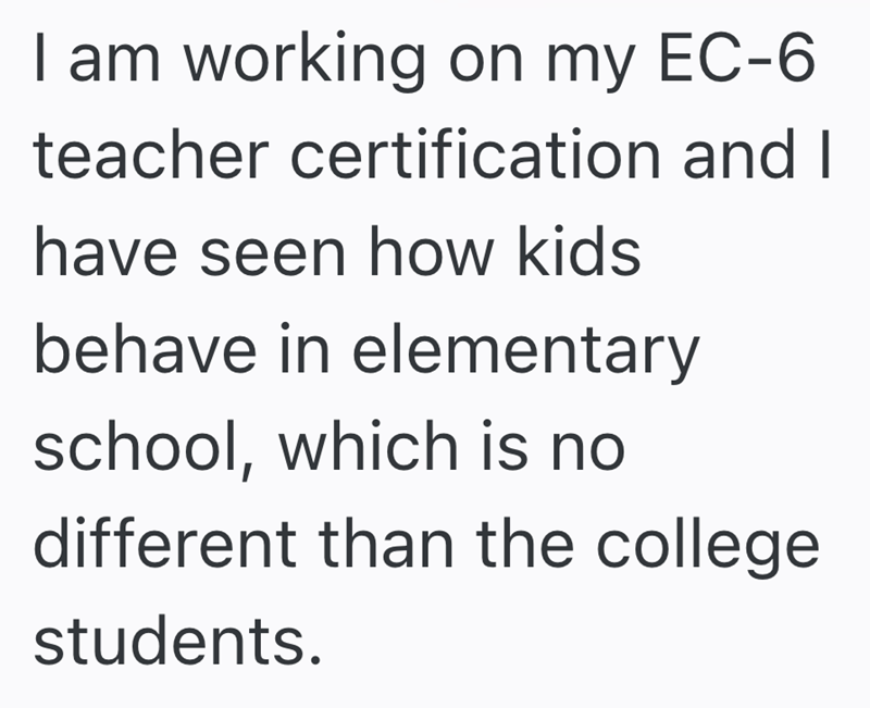 I am working on my EC-6 teacher certification and I have seen how kids behave in elementary school, which is no different than the college students.