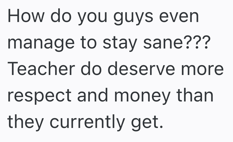 How do you guys even manage to stay sane??? Teacher do deserve more respect and money than they currently get.