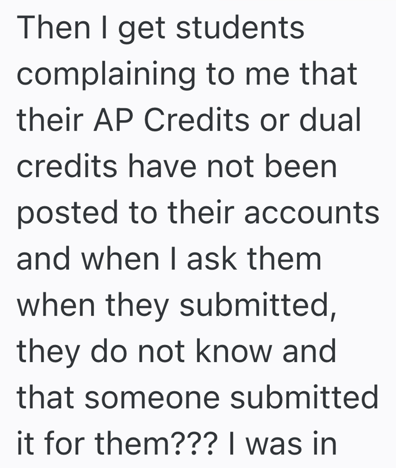 Then I get students complaining to me that their AP Credits or dual credits have not been posted to their accounts and when I ask them when they submitted, they do not know and that someone submitted it for them??? I was in