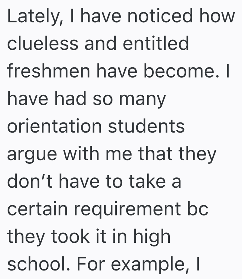 Lately, I have noticed how clueless and entitled freshmen have become. I have had so many orientation students argue with me that they don't have to take a certain requirement bc they took it in high school. For example, I