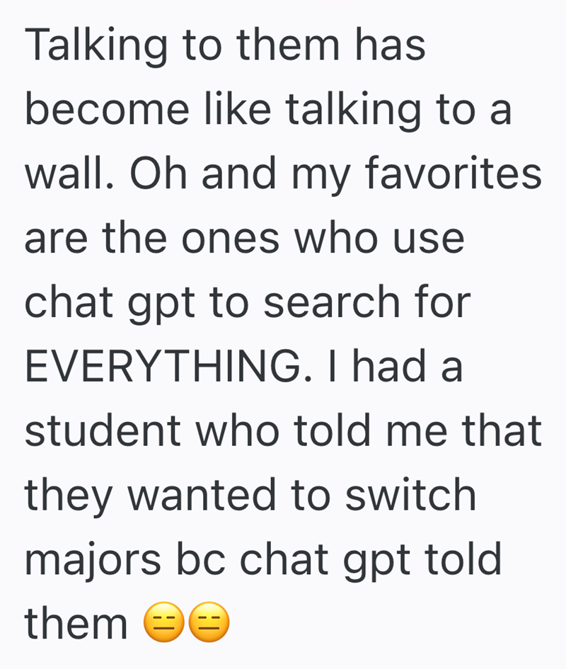 Talking to them has become like talking to a wall. Oh and my favorites are the ones who use chat gpt to search for EVERYTHING. I had a student who told me that they wanted to switch majors bc chat gpt told them